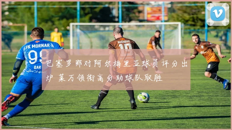 巴塞罗那对阿尔梅里亚球员评分出炉 莱万领衔高分助球队取胜