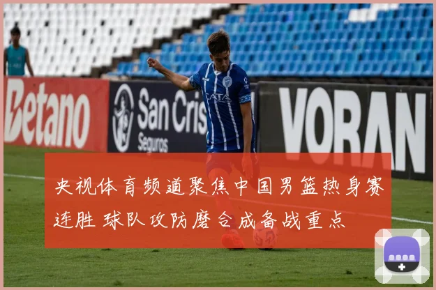 央视体育频道聚焦中国男篮热身赛连胜 球队攻防磨合成备战重点