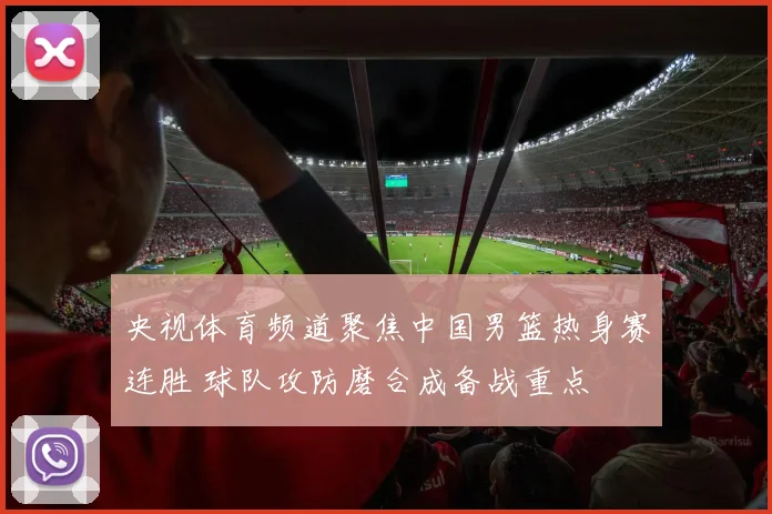 央视体育频道聚焦中国男篮热身赛连胜 球队攻防磨合成备战重点